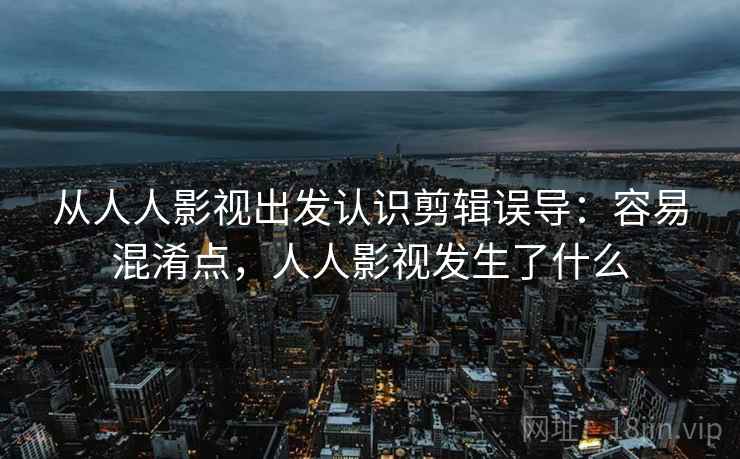从人人影视出发认识剪辑误导：容易混淆点，人人影视发生了什么