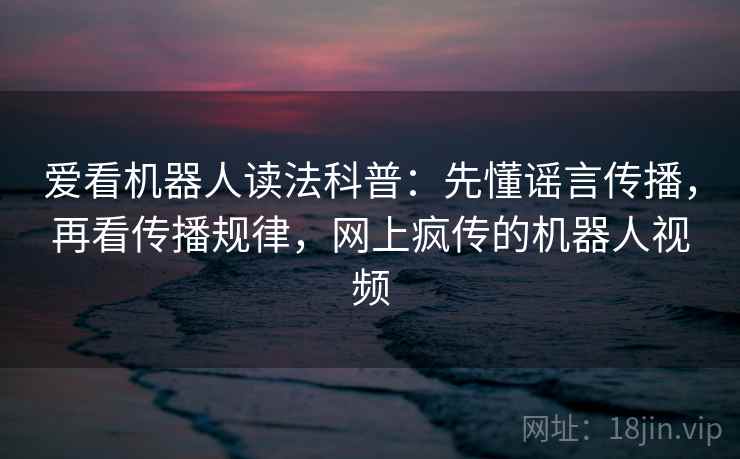 爱看机器人读法科普：先懂谣言传播，再看传播规律，网上疯传的机器人视频