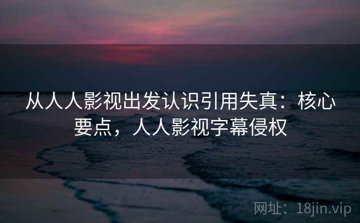 从人人影视出发认识引用失真：核心要点，人人影视字幕侵权