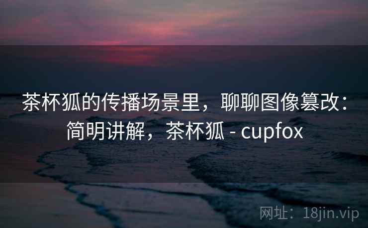 茶杯狐的传播场景里,聊聊图像篡改:简明讲解,茶杯狐 - cupfox 茶杯狐的传播场景里,聊聊图像篡改:简明讲解,茶杯狐 - cupfox