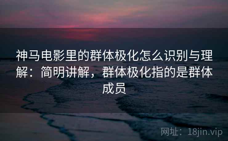 神马电影里的群体极化怎么识别与理解：简明讲解，群体极化指的是群体成员