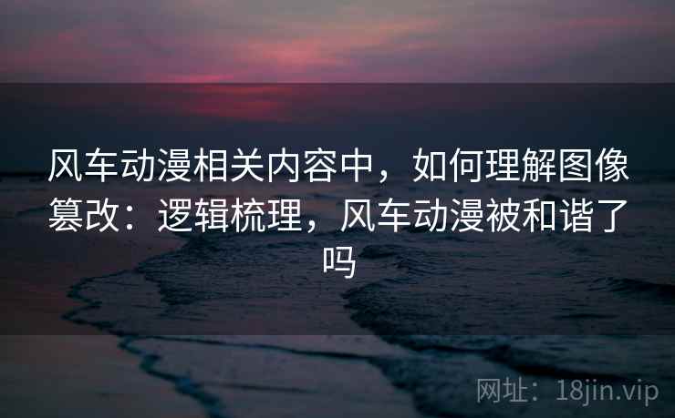 风车动漫相关内容中，如何理解图像篡改：逻辑梳理，风车动漫被和谐了吗