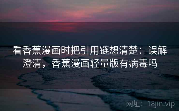 看香蕉漫画时把引用链想清楚：误解澄清，香蕉漫画轻量版有病毒吗