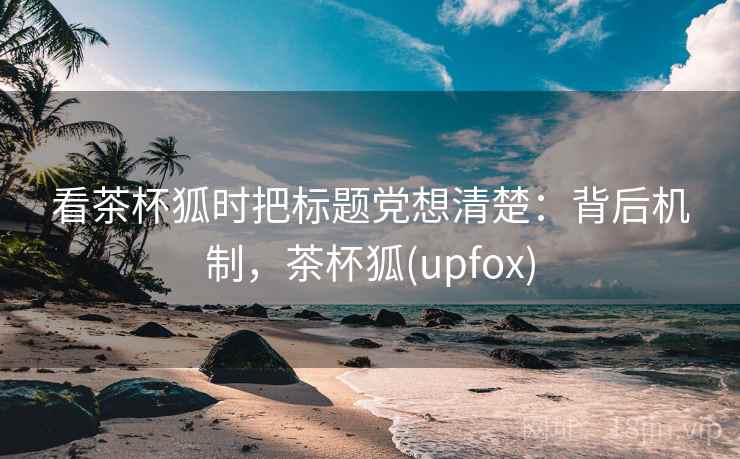 看茶杯狐时把标题党想清楚：背后机制，茶杯狐(upfox)