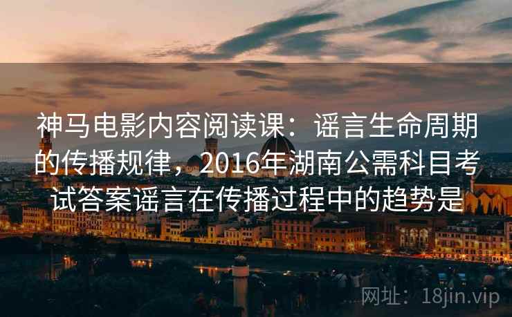 神马电影内容阅读课：谣言生命周期的传播规律，2016年湖南公需科目考试答案谣言在传播过程中的趋势是