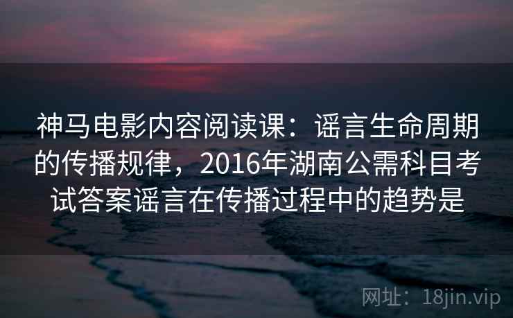 神马电影内容阅读课：谣言生命周期的传播规律，2016年湖南公需科目考试答案谣言在传播过程中的趋势是