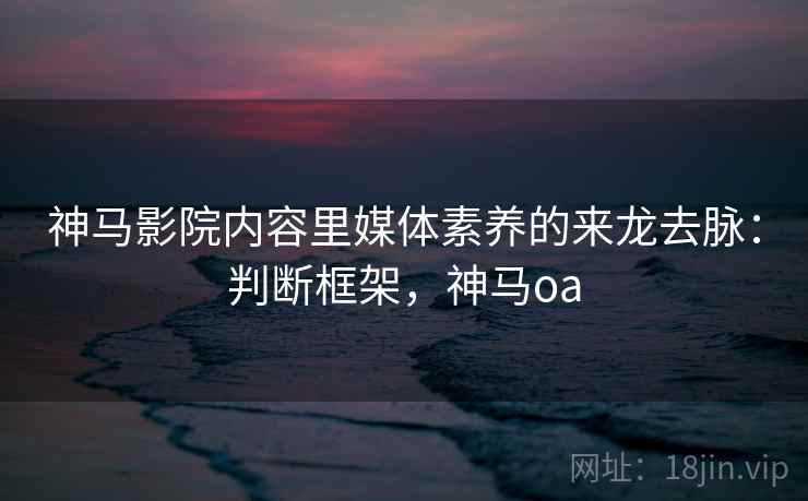 神马影院内容里媒体素养的来龙去脉：判断框架，神马oa