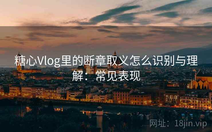 糖心Vlog里的断章取义怎么识别与理解：常见表现