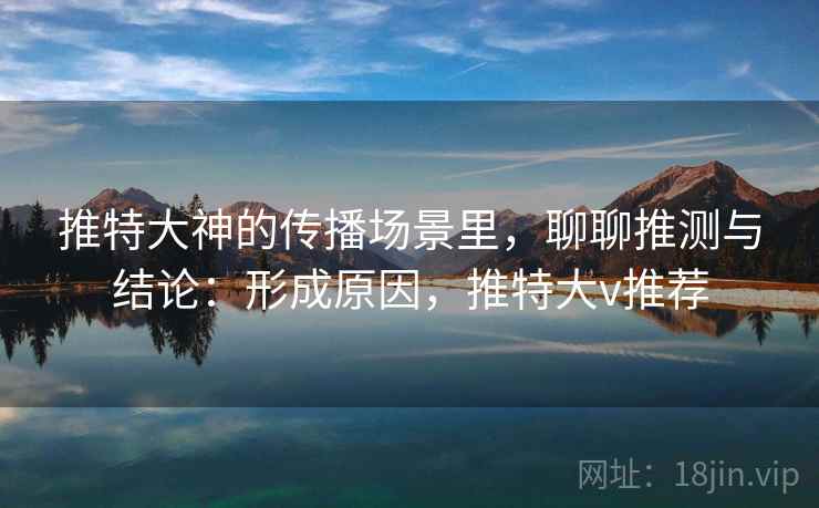 推特大神的传播场景里，聊聊推测与结论：形成原因，推特大v推荐