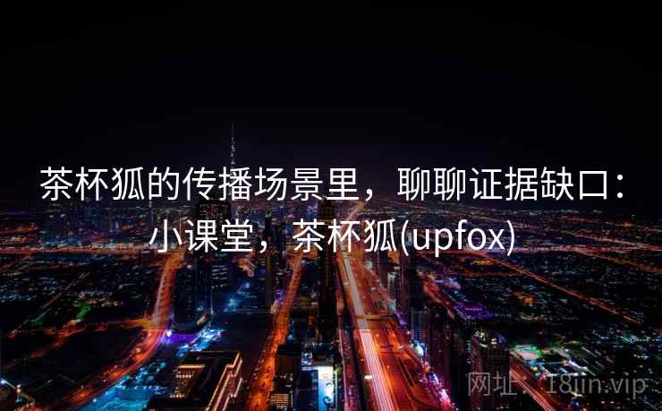 茶杯狐的传播场景里，聊聊证据缺口：小课堂，茶杯狐(upfox)