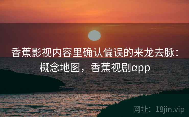 香蕉影视内容里确认偏误的来龙去脉：概念地图，香蕉视剧αpp