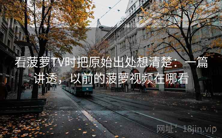 看菠萝TV时把原始出处想清楚：一篇讲透，以前的菠萝视频在哪看