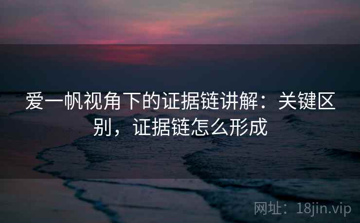 爱一帆视角下的证据链讲解：关键区别，证据链怎么形成