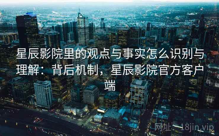 星辰影院里的观点与事实怎么识别与理解：背后机制，星辰影院官方客户端