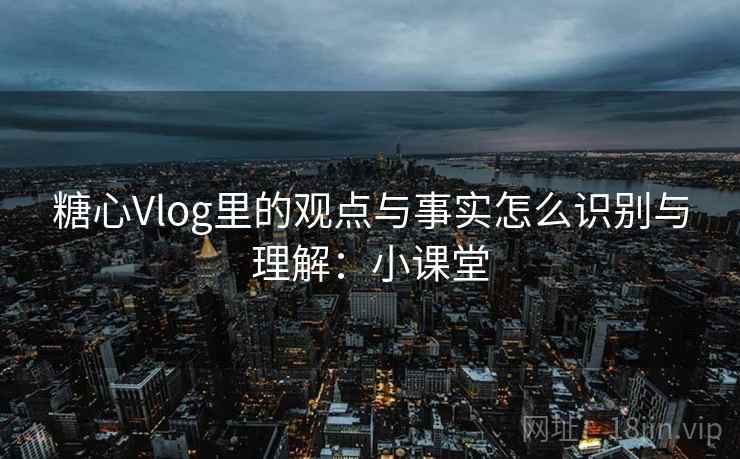 糖心Vlog里的观点与事实怎么识别与理解:小课堂 糖心Vlog里的观点与事实怎么识别与理解:小课堂
