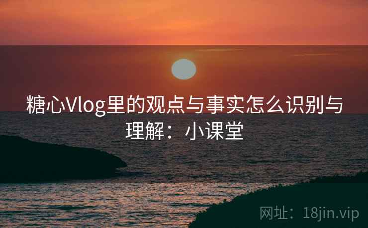 糖心Vlog里的观点与事实怎么识别与理解:小课堂 糖心Vlog里的观点与事实怎么识别与理解:小课堂