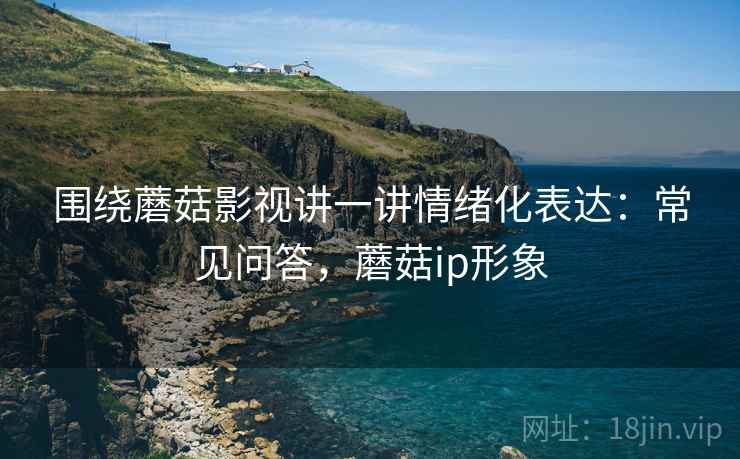 围绕蘑菇影视讲一讲情绪化表达：常见问答，蘑菇ip形象