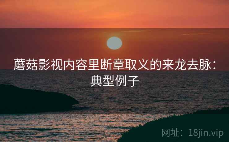 蘑菇影视内容里断章取义的来龙去脉:典型例子 蘑菇影视内容里断章取义的来龙去脉:典型例子