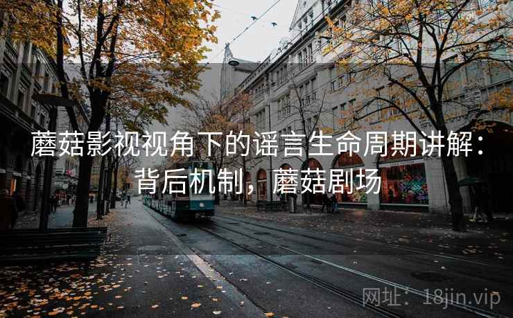 蘑菇影视视角下的谣言生命周期讲解：背后机制，蘑菇剧场
