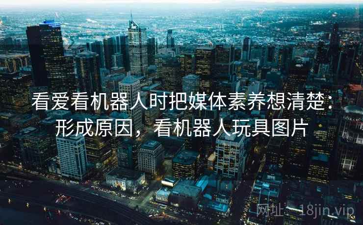 看爱看机器人时把媒体素养想清楚:形成原因,看机器人玩具图片 看爱看机器人时把媒体素养想清楚:形成原因,看机器人玩具图片