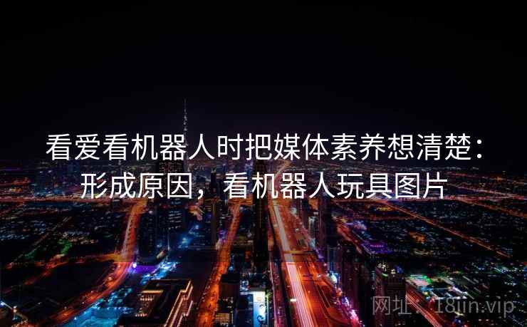 看爱看机器人时把媒体素养想清楚：形成原因，看机器人玩具图片