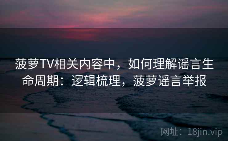 菠萝TV相关内容中，如何理解谣言生命周期：逻辑梳理，菠萝谣言举报