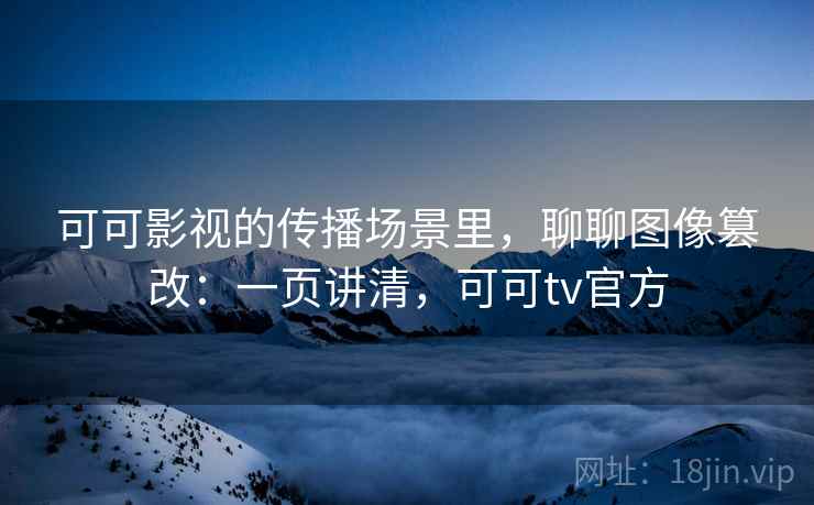 可可影视的传播场景里，聊聊图像篡改：一页讲清，可可tv官方