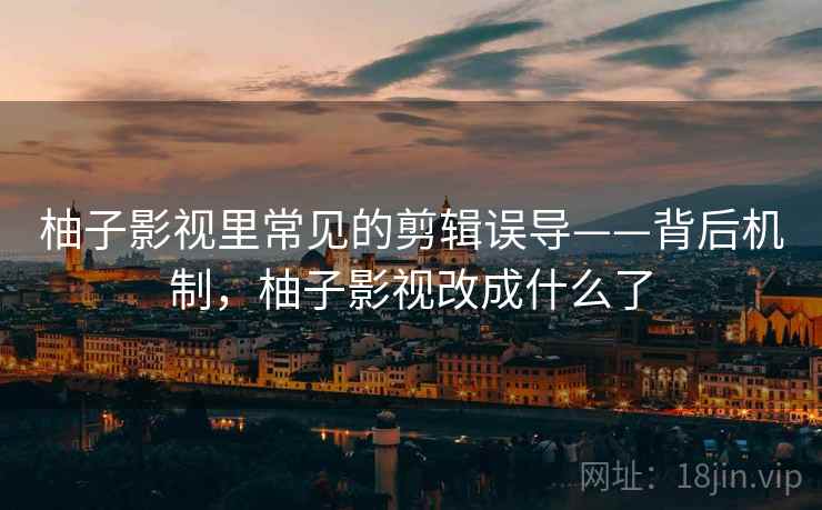 柚子影视里常见的剪辑误导——背后机制，柚子影视改成什么了