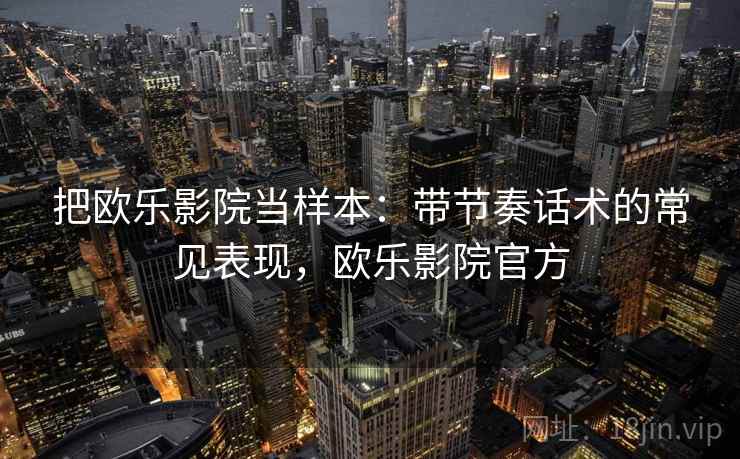 把欧乐影院当样本：带节奏话术的常见表现，欧乐影院官方