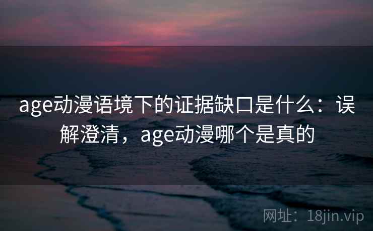 age动漫语境下的证据缺口是什么：误解澄清，age动漫哪个是真的