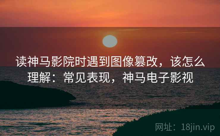 读神马影院时遇到图像篡改，该怎么理解：常见表现，神马电子影视