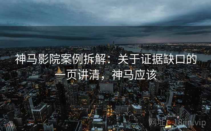 神马影院案例拆解：关于证据缺口的一页讲清，神马应该