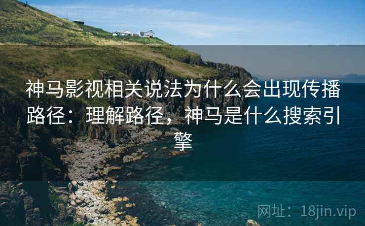 神马影视相关说法为什么会出现传播路径：理解路径，神马是什么搜索引擎