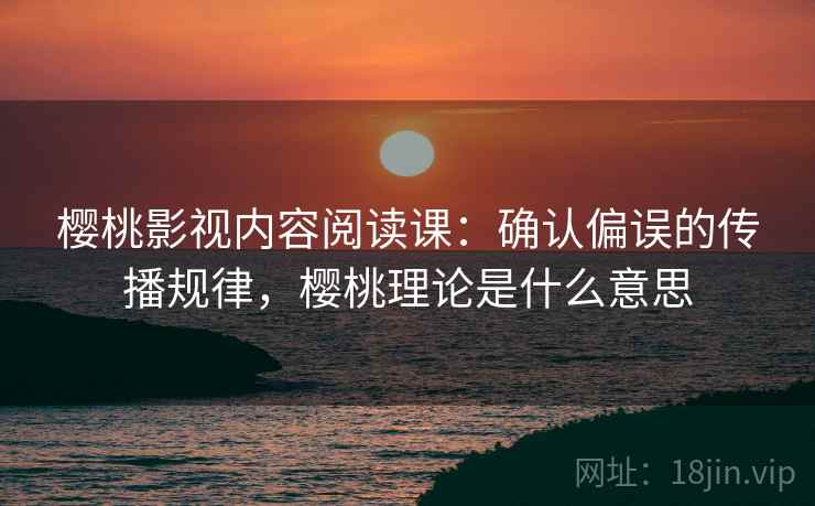 樱桃影视内容阅读课：确认偏误的传播规律，樱桃理论是什么意思