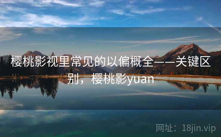 樱桃影视里常见的以偏概全——关键区别，樱桃影yuan