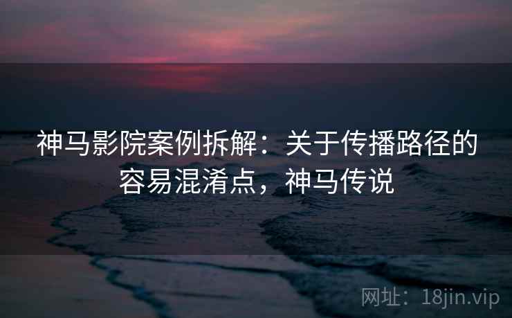 神马影院案例拆解：关于传播路径的容易混淆点，神马传说